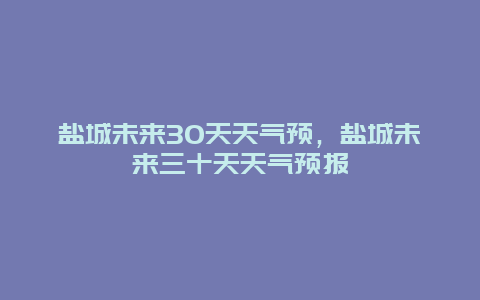 盐城未来30天天气预，盐城未来三十天天气预报