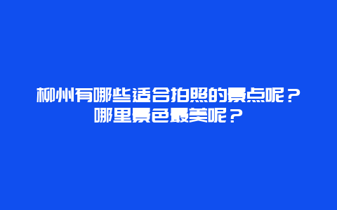 柳州有哪些适合拍照的景点呢？哪里景色最美呢？
