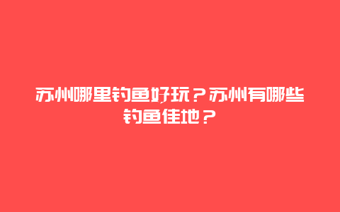 苏州哪里钓鱼好玩？苏州有哪些钓鱼佳地？