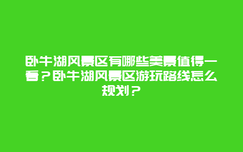 卧牛湖风景区有哪些美景值得一看？卧牛湖风景区游玩路线怎么规划？