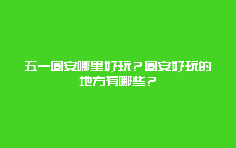 五一固安哪里好玩？固安好玩的地方有哪些？