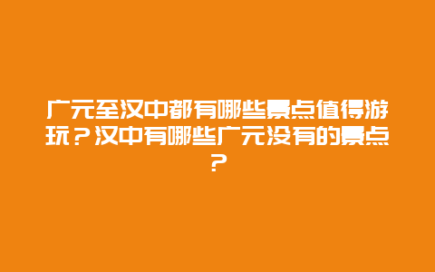 广元至汉中都有哪些景点值得游玩？汉中有哪些广元没有的景点？