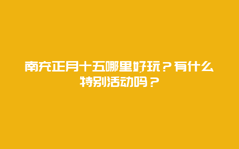 南充正月十五哪里好玩？有什么特别活动吗？