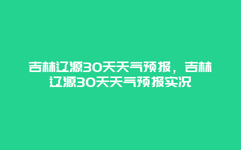 吉林辽源30天天气预报，吉林辽源30天天气预报实况