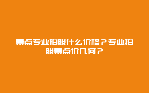 景点专业拍照什么价格？专业拍照景点价几何？