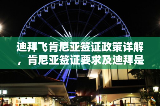 迪拜飞肯尼亚签证政策详解，肯尼亚签证要求及迪拜是否需签证通行