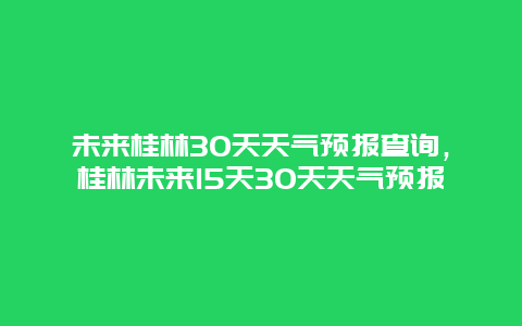 未来桂林30天天气预报查询，桂林未来15天30天天气预报