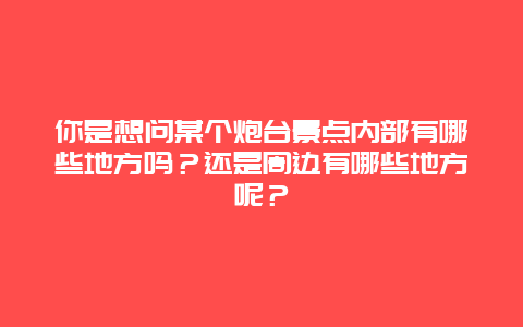 你是想问某个炮台景点内部有哪些地方吗？还是周边有哪些地方呢？