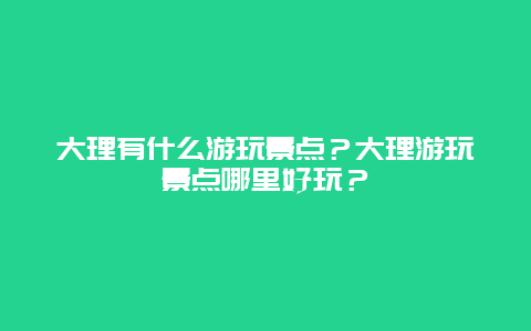 大理有什么游玩景点？大理游玩景点哪里好玩？