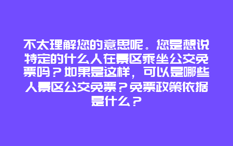 不太理解您的意思呢。您是想说特定的什么人在景区乘坐公交免票吗？如果是这样，可以是哪些人景区公交免票？免票政策依据是什么？