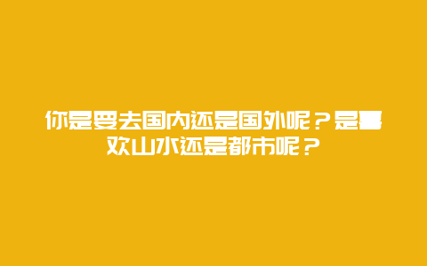 你是要去国内还是国外呢？是喜欢山水还是都市呢？