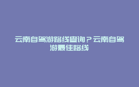 云南自驾游路线查询？云南自驾游最佳路线