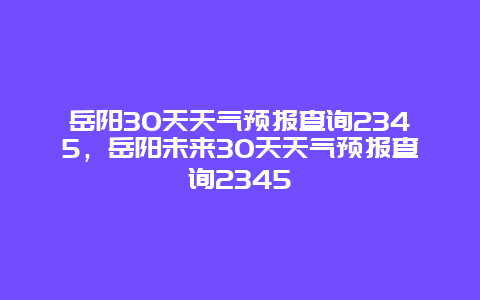 岳阳30天天气预报查询2345，岳阳未来30天天气预报查询2345
