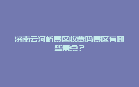 济南云河桥景区收费吗景区有哪些景点？