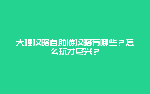大理攻略自助游攻略有哪些？怎么玩才尽兴？