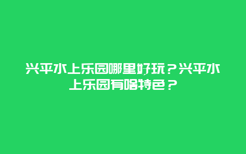兴平水上乐园哪里好玩？兴平水上乐园有啥特色？