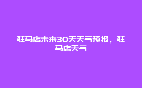 驻马店未来30天天气预报，驻马店天气