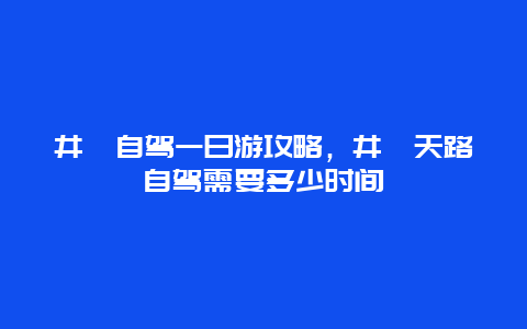 井陉自驾一日游攻略，井陉天路自驾需要多少时间