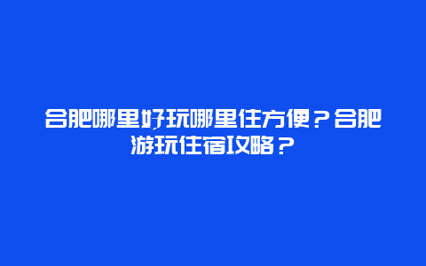 合肥哪里好玩哪里住方便？合肥游玩住宿攻略？