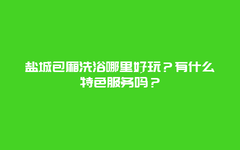 盐城包厢洗浴哪里好玩？有什么特色服务吗？
