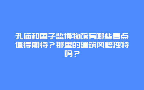 孔庙和国子监博物馆有哪些看点值得期待？那里的建筑风格独特吗？