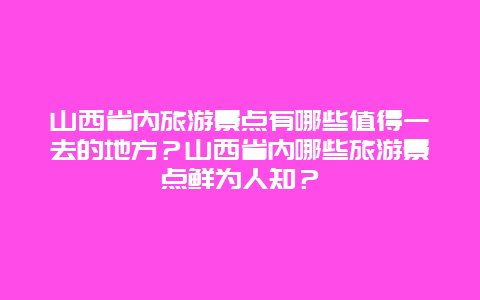 山西省内旅游景点有哪些值得一去的地方？山西省内哪些旅游景点鲜为人知？
