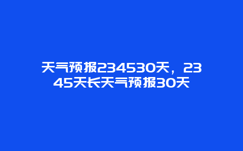 天气预报234530天，2345天长天气预报30天