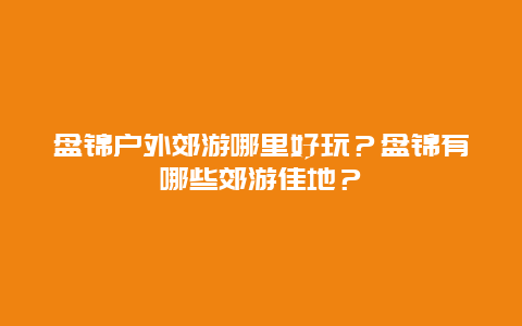 盘锦户外郊游哪里好玩？盘锦有哪些郊游佳地？