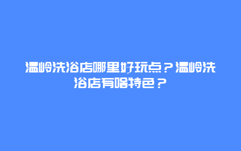 温岭洗浴店哪里好玩点？温岭洗浴店有啥特色？