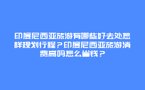 印度尼西亚旅游有哪些好去处怎样规划行程？印度尼西亚旅游消费高吗怎么省钱？