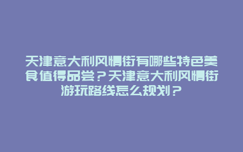 天津意大利风情街有哪些特色美食值得品尝？天津意大利风情街游玩路线怎么规划？