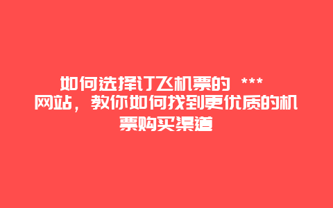 如何选择订飞机票的 *** 网站，教你如何找到更优质的机票购买渠道