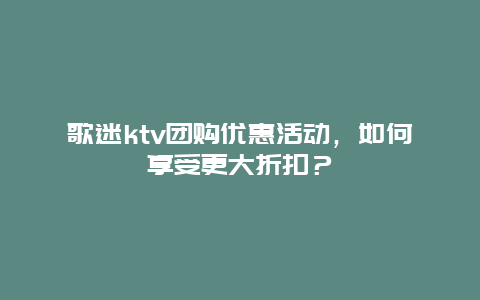 歌迷ktv团购优惠活动，如何享受更大折扣？