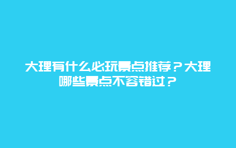 大理有什么必玩景点推荐？大理哪些景点不容错过？