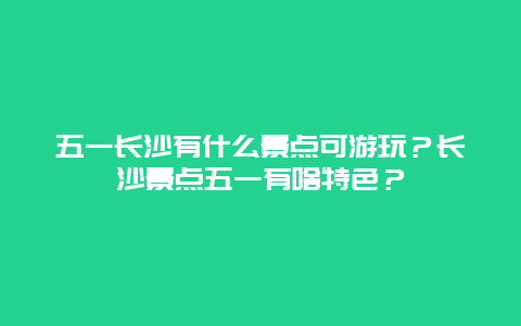 五一长沙有什么景点可游玩？长沙景点五一有啥特色？