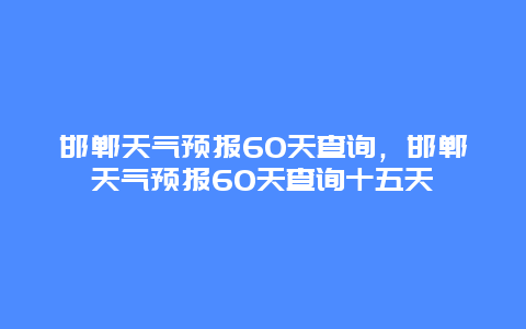 邯郸天气预报60天查询，邯郸天气预报60天查询十五天