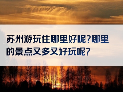 苏州游玩住哪里好呢？哪里的景点又多又好玩呢？