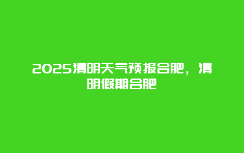 2025清明天气预报合肥，清明假期合肥