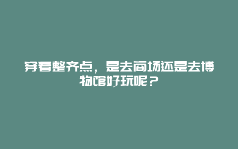 穿着整齐点，是去商场还是去博物馆好玩呢？
