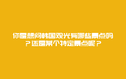 你是想问韩国观光有哪些景点吗？还是某个特定景点呢？