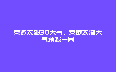 安徽太湖30天气，安徽太湖天气预报一周