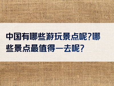 中国有哪些游玩景点呢？哪些景点最值得一去呢？