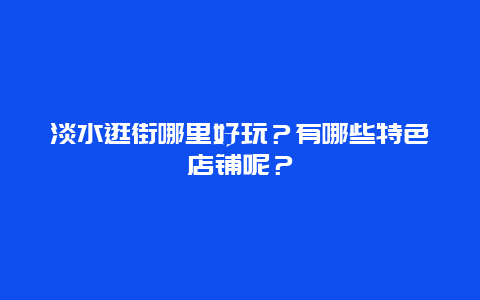 淡水逛街哪里好玩？有哪些特色店铺呢？