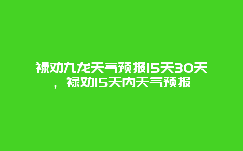 禄劝九龙天气预报15天30天，禄劝15天内天气预报