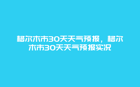 格尔木市30天天气预报，格尔木市30天天气预报实况