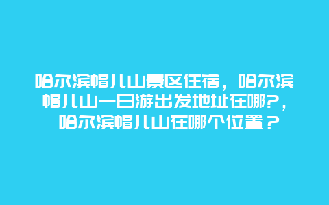 哈尔滨帽儿山景区住宿，哈尔滨帽儿山一日游出发地址在哪?， 哈尔滨帽儿山在哪个位置？