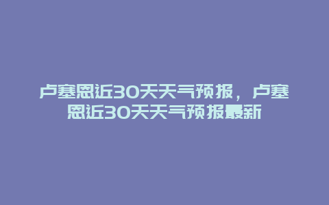 卢塞恩近30天天气预报，卢塞恩近30天天气预报最新