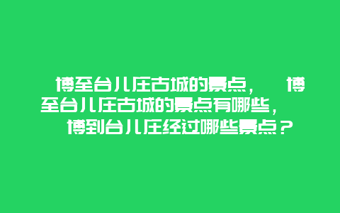 淄博至台儿庄古城的景点，淄博至台儿庄古城的景点有哪些， 淄博到台儿庄经过哪些景点？
