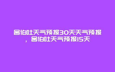 舍伯吐天气预报30天天气预报，舍伯吐天气预报15天