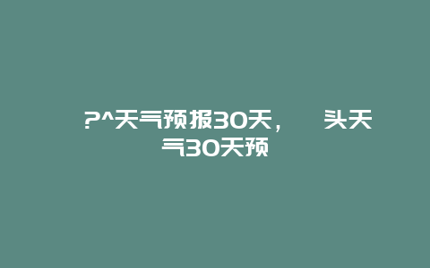 汕?^天气预报30天，汕头天气30天预